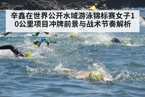 辛鑫在世界公开水域游泳锦标赛女子10公里项目冲牌前景与战术节奏解析