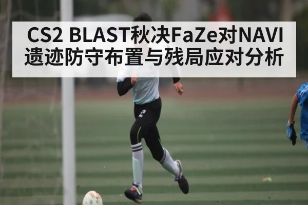 CS2 BLAST秋决FaZe对NAVI遗迹防守布置与残局应对分析